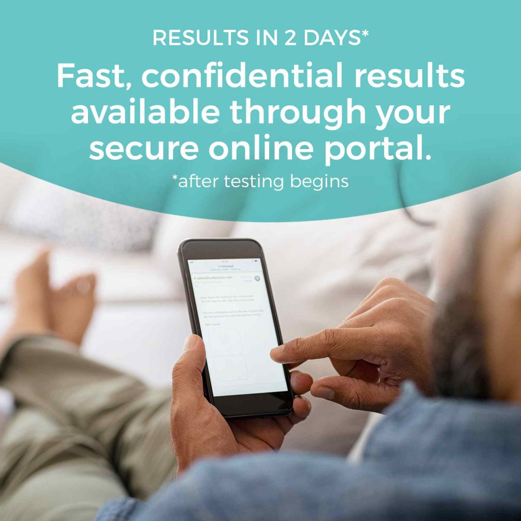 Fast, confidential results available through your secure online portal. Results in 1-2 business days after testing begins.
